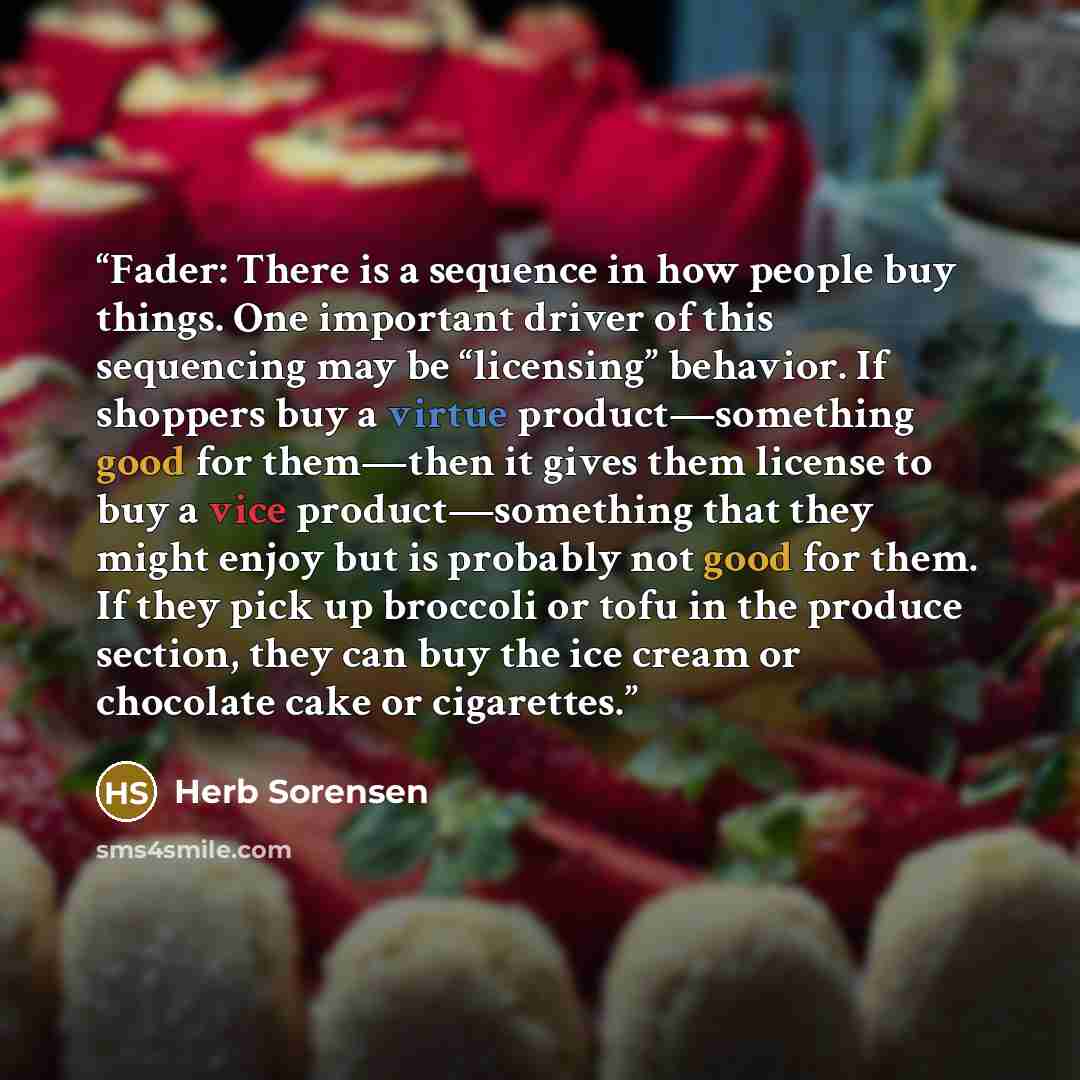 “Fader: There is a sequence in how people buy things. One important driver of this sequencing may be “licensing” behavior. If shoppers buy a virtue product—something good for them—then it gives them license to buy a vice product—something that they might enjoy but is probably not good for them. If…” quote by Herb Sorensen