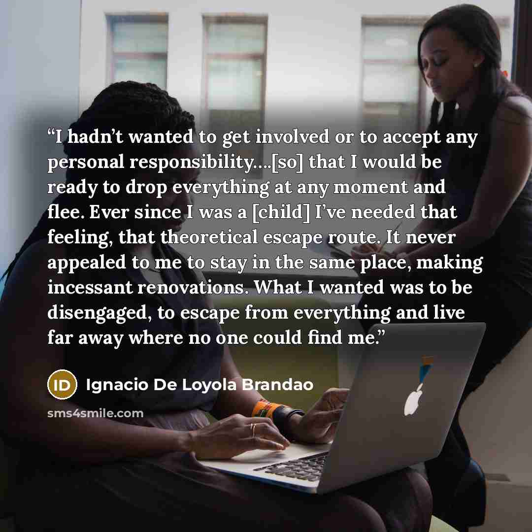 “I hadn’t wanted to get involved or to accept any personal responsibility….[so] that I would be ready to drop everything at any moment and flee. Ever since I was a [child] I’ve needed that feeling, that theoretical escape route. It never appealed to me to stay in the same place, making incessant…” quote by Ignácio de Loyola Brandão