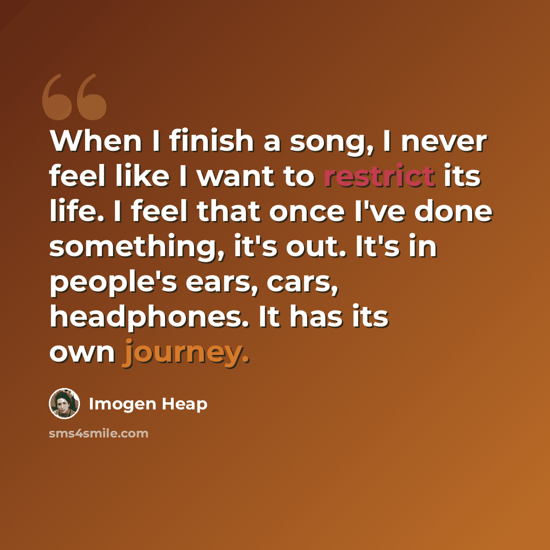 “When I finish a song, I never feel like I want to restrict its life. I feel that once I've done something, it's out. It's in people's ears, cars, headphones. It has its own journey.” quote by Imogen Heap