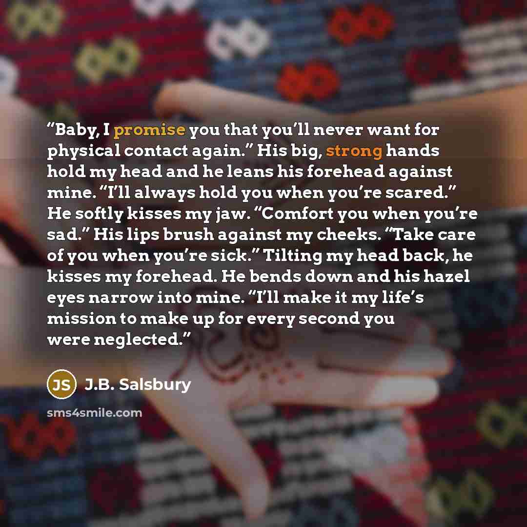“Baby, I promise you that you’ll never want for physical contact again.” His big, strong hands hold my head and he leans his forehead against mine. “I’ll always hold you when you’re scared.” He softly kisses my jaw. “Comfort you when you’re sad.” His lips brush against my cheeks. “Take care of you…” quote by J.B. Salsbury