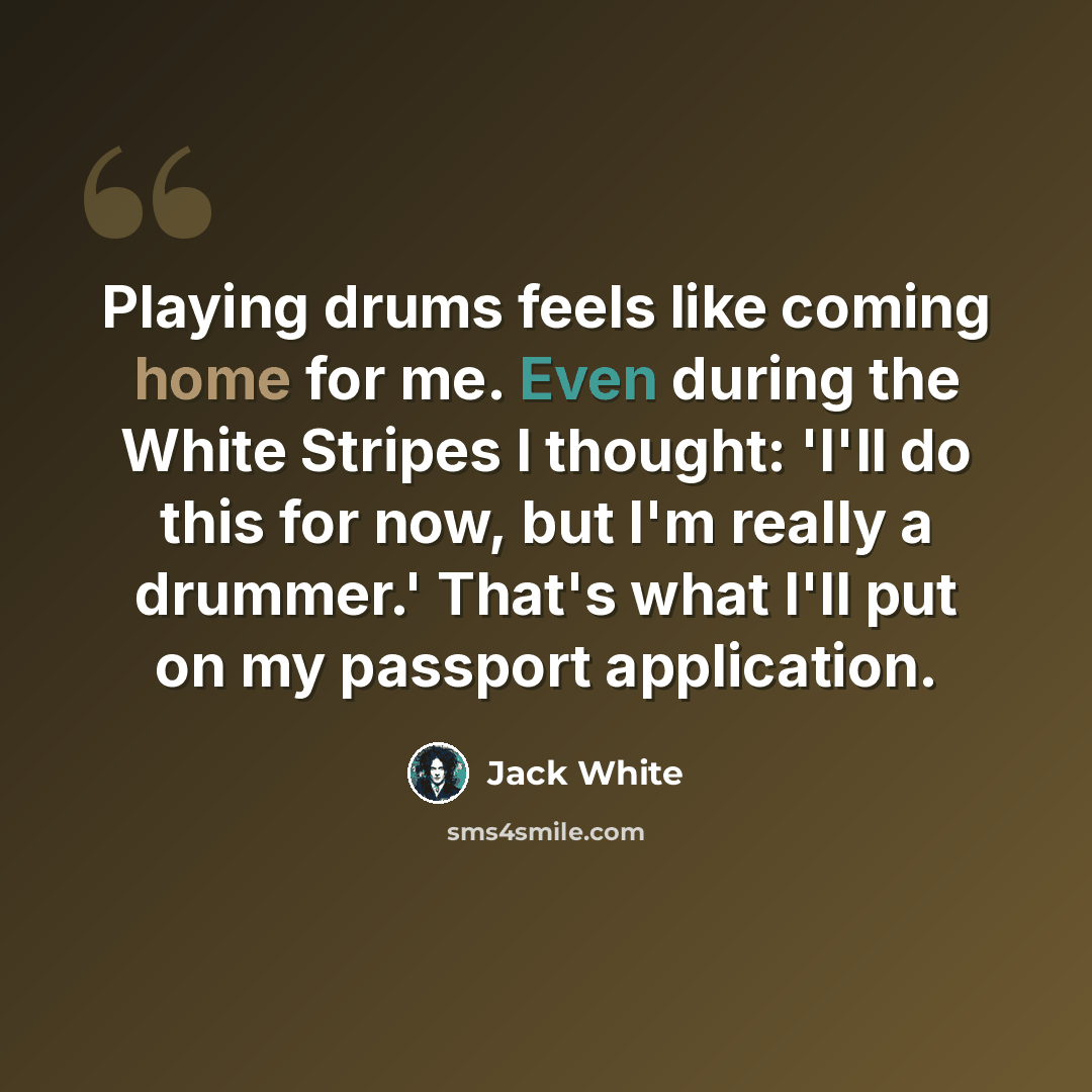 “Playing drums feels like coming home for me. Even during the White Stripes I thought: 'I'll do this for now, but I'm really a drummer.' That's what I'll put on my passport application.” quote by Jack White