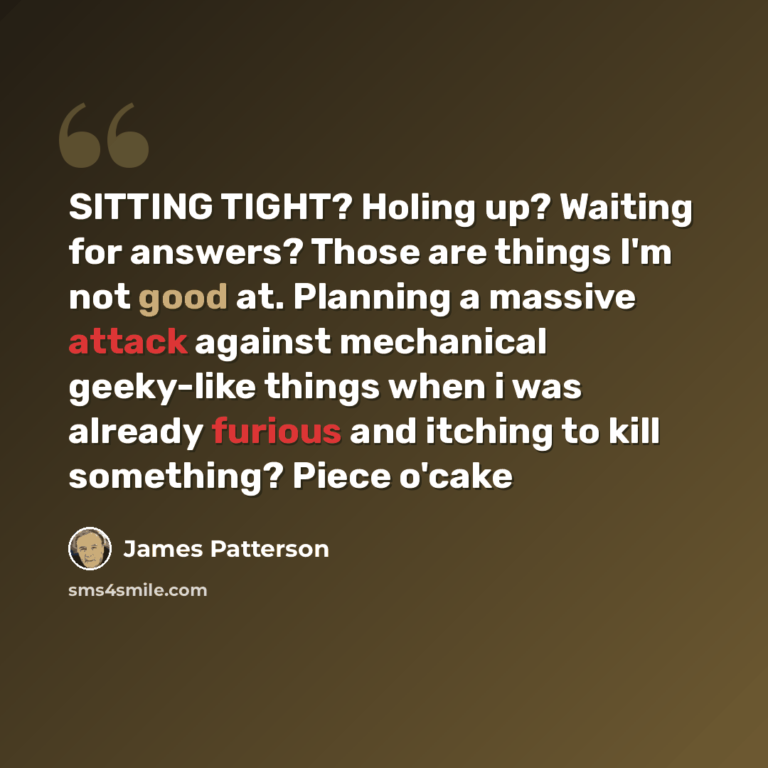 “SITTING TIGHT? Holing up? Waiting for answers? Those are things I'm not good at. Planning a massive attack against mechanical geeky-like things when i was already furious and itching to kill something? Piece o'cake” quote by James Patterson