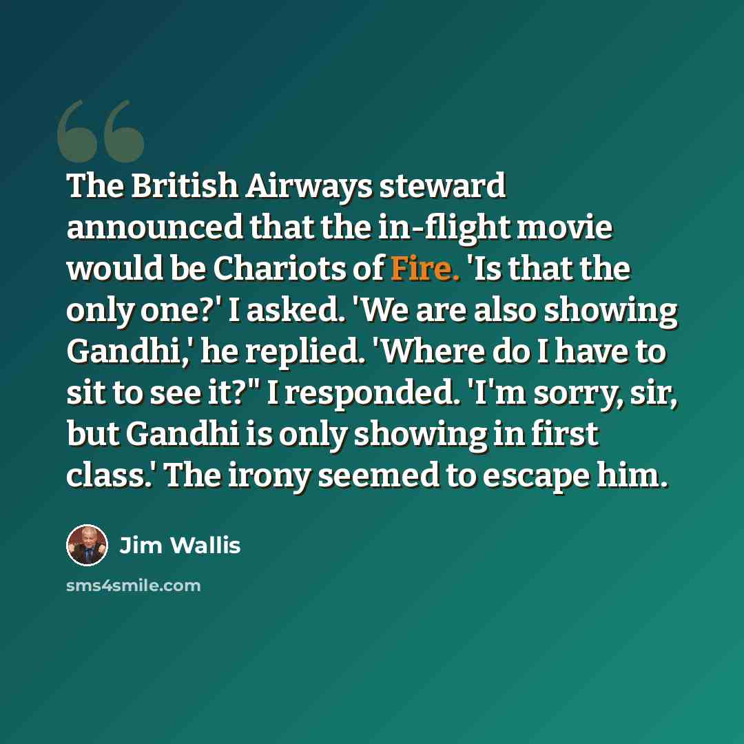 “The British Airways steward announced that the in-flight movie would be Chariots of Fire. 'Is that the only one?' I asked. 'We are also showing Gandhi,' he replied. 'Where do I have to sit to see it?" I responded. 'I'm sorry, sir, but Gandhi is only showing in first class.' The irony seemed to…” quote by Jim Wallis