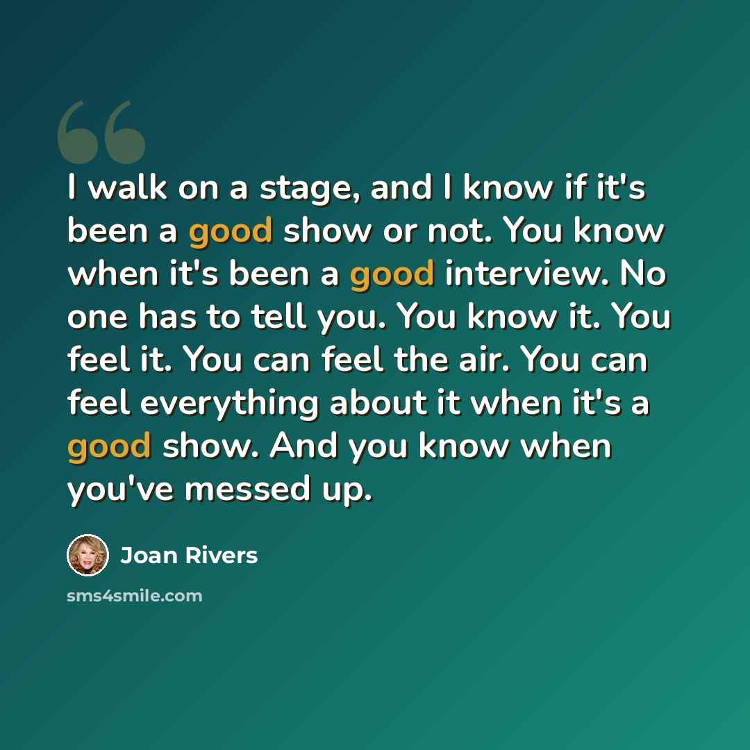 “I walk on a stage, and I know if it's been a good show or not. You know when it's been a good interview. No one has to tell you. You know it. You feel it. You can feel the air. You can feel everything about it when it's a good show. And you know when you've messed up.” quote by Joan Rivers