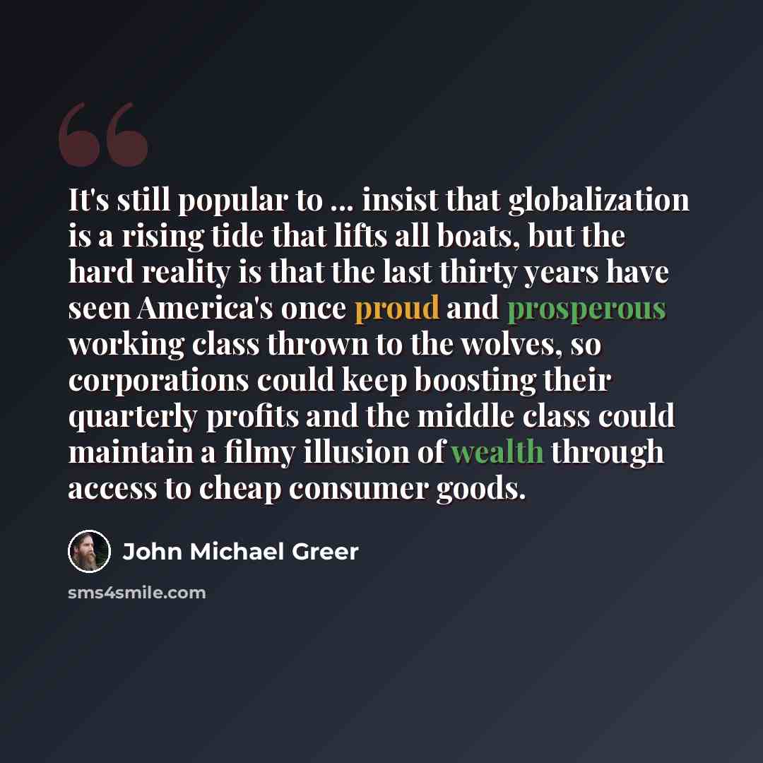 “It's still popular to ... insist that globalization is a rising tide that lifts all boats, but the hard reality is that the last thirty years have seen America's once proud and prosperous working class thrown to the wolves, so corporations could keep boosting their quarterly profits and the middle…” quote by John Michael Greer