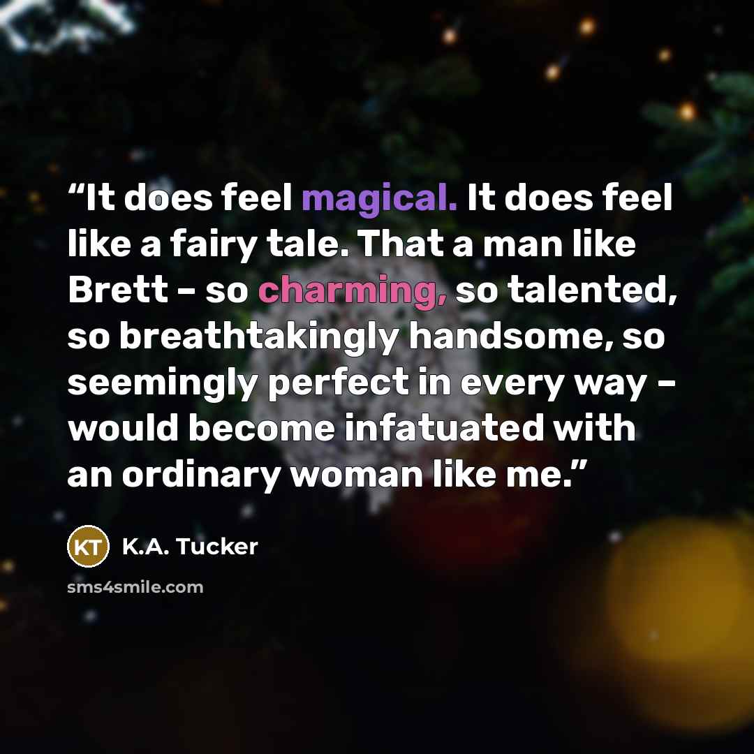 “It does feel magical. It does feel like a fairy tale. That a man like Brett – so charming, so talented, so breathtakingly handsome, so seemingly perfect in every way – would become infatuated with an ordinary woman like me.” quote by K.A. Tucker