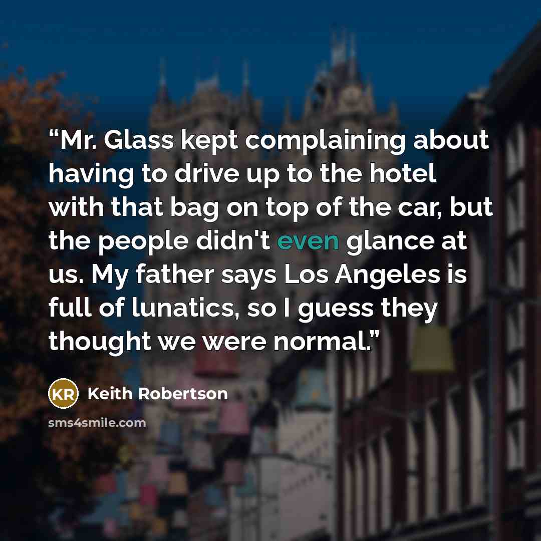 “Mr. Glass kept complaining about having to drive up to the hotel with that bag on top of the car, but the people didn't even glance at us. My father says Los Angeles is full of lunatics, so I guess they thought we were normal.” quote by Keith Robertson