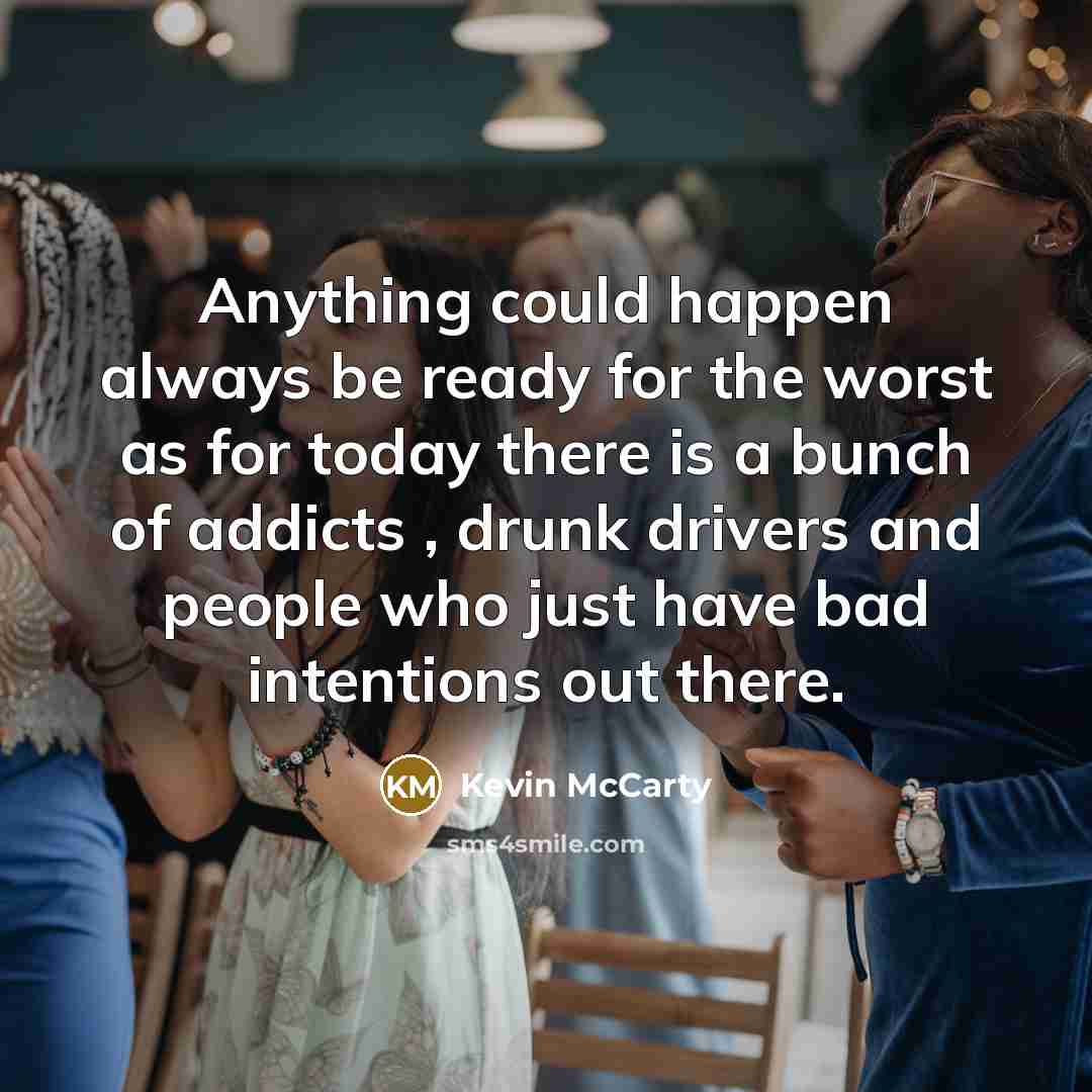 “Anything could happen always be ready for the worst as for today there is a bunch of addicts , drunk drivers and people who just have bad intentions out there.” quote by Kevin McCarty