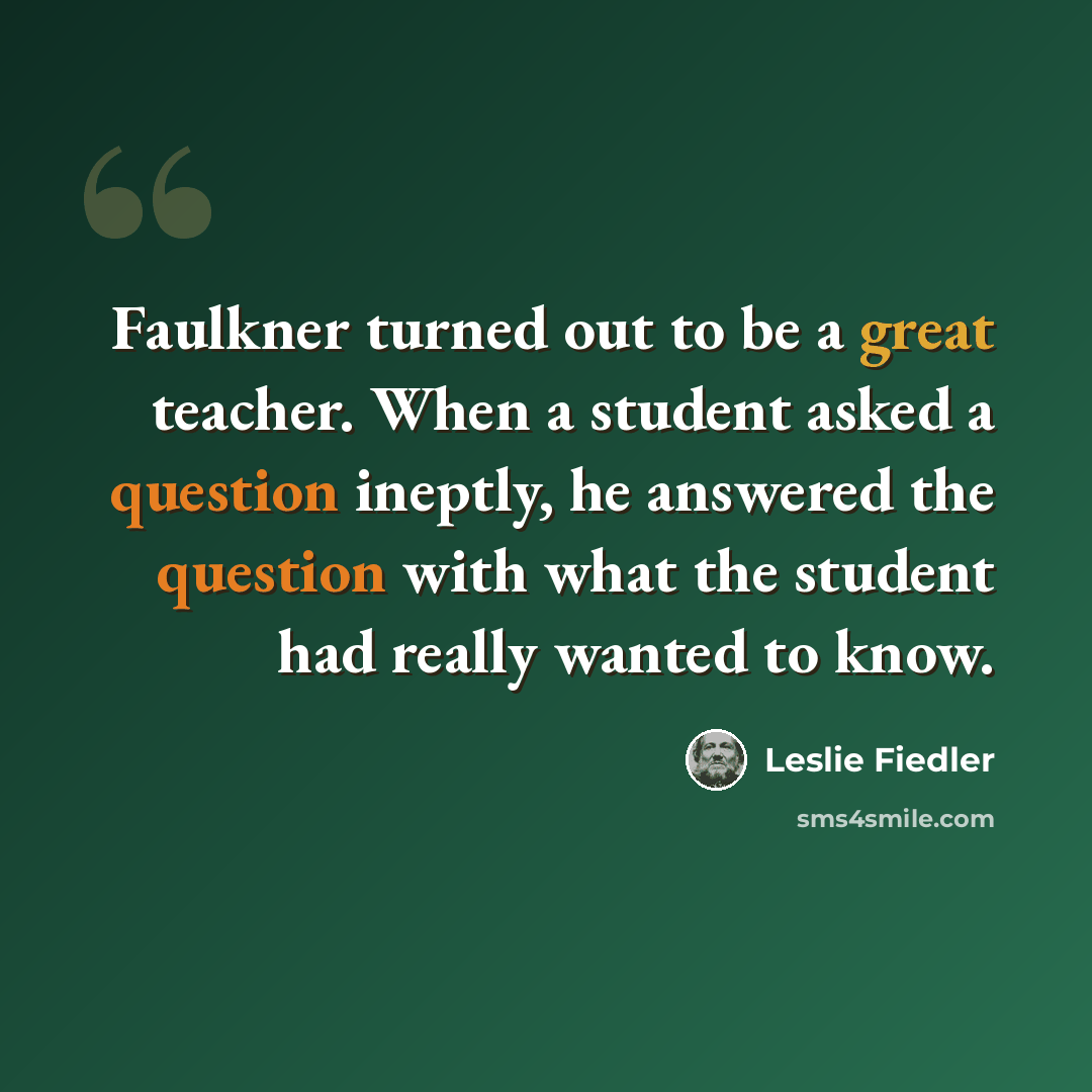 “Faulkner turned out to be a great teacher. When a student asked a question ineptly, he answered the question with what the student had really wanted to know.” quote by Leslie Fiedler