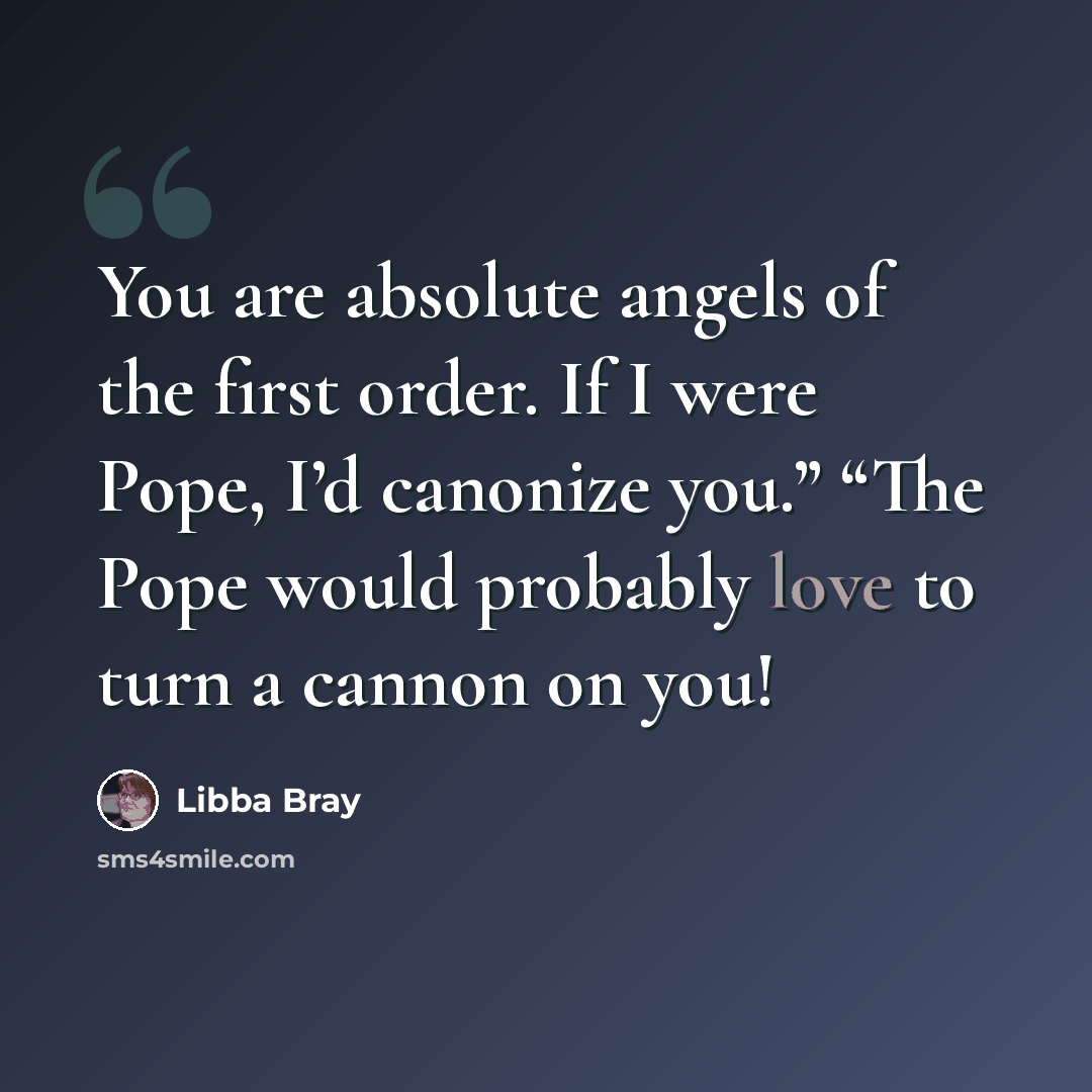 “You are absolute angels of the first order. If I were Pope, I’d canonize you.” “The Pope would probably love to turn a cannon on you!” quote by Libba Bray