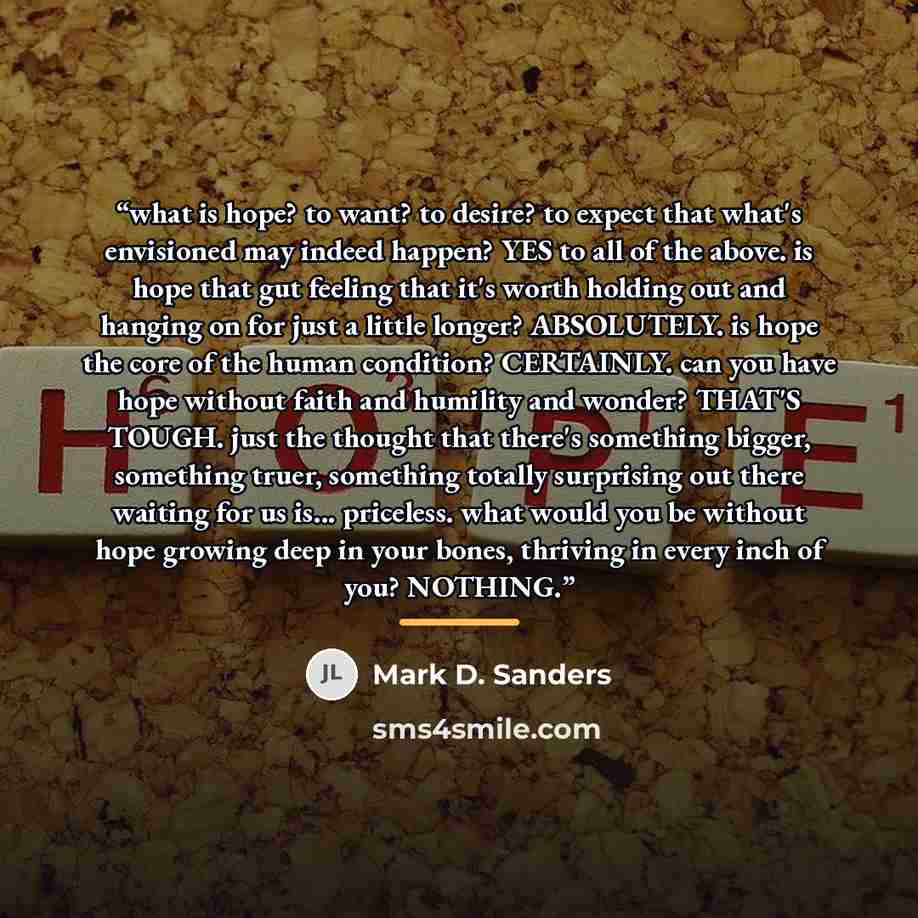 “what is hope? to want? to desire? to expect that what's envisioned may indeed happen? YES to all of the above. is hope that gut feeling that it's worth holding out and hanging on for just a little longer? ABSOLUTELY. is hope the core of the human condition? CERTAINLY. can you have hope without…” quote by Mark D. Sanders