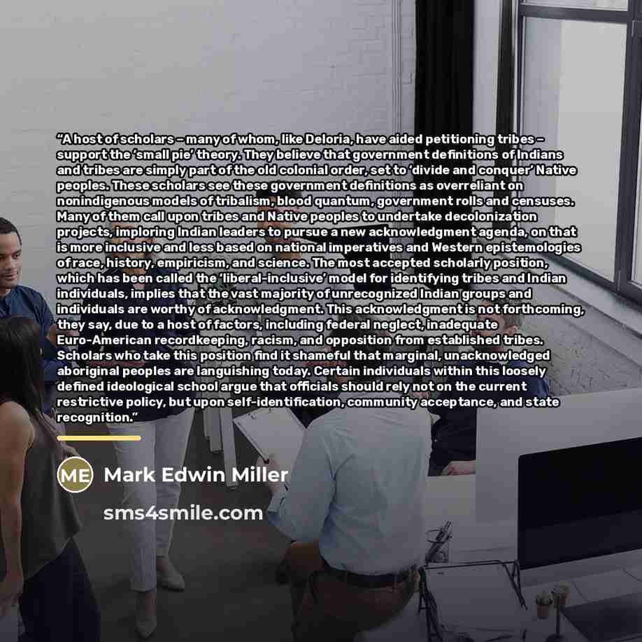 “A host of scholars – many of whom, like Deloria, have aided petitioning tribes – support the ‘small pie’ theory. They believe that government definitions of Indians and tribes are simply part of the old colonial order, set to ‘divide and conquer’ Native peoples. These scholars see these government…” quote by Mark Edwin Miller