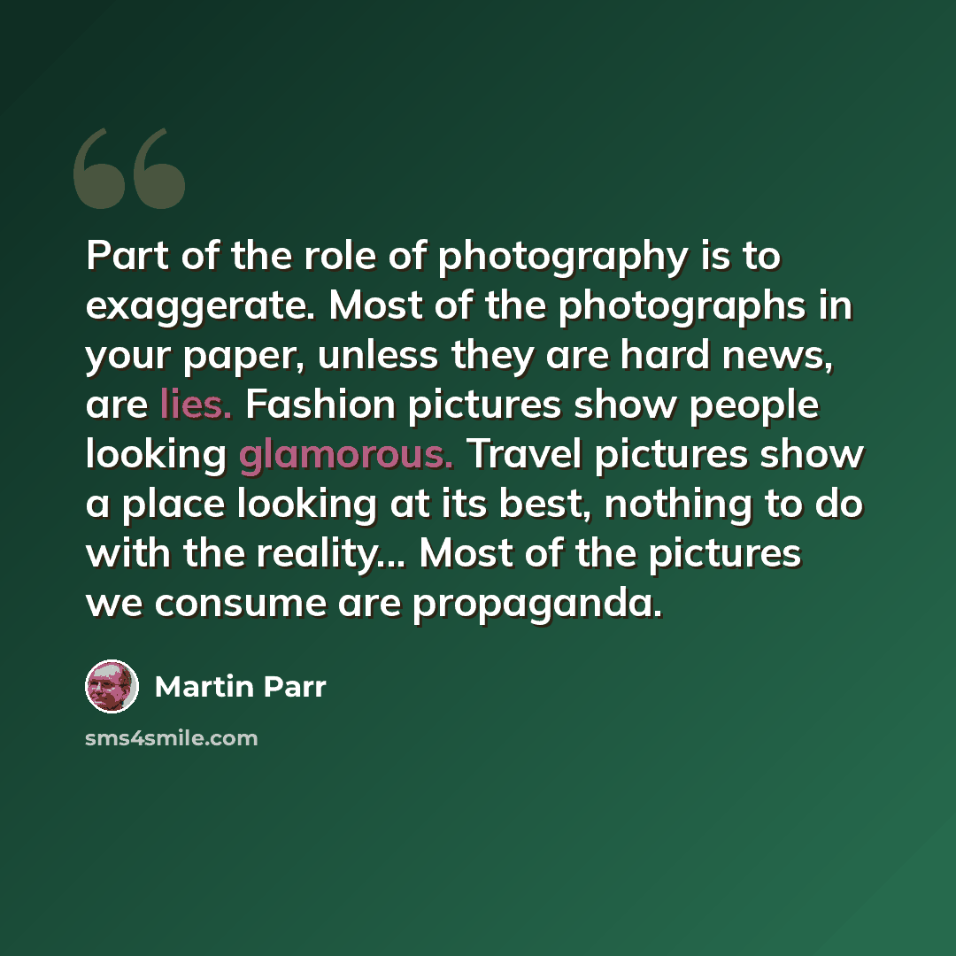 “Part of the role of photography is to exaggerate. Most of the photographs in your paper, unless they are hard news, are lies. Fashion pictures show people looking glamorous. Travel pictures show a place looking at its best, nothing to do with the reality... Most of the pictures we consume are…” quote by Martin Parr