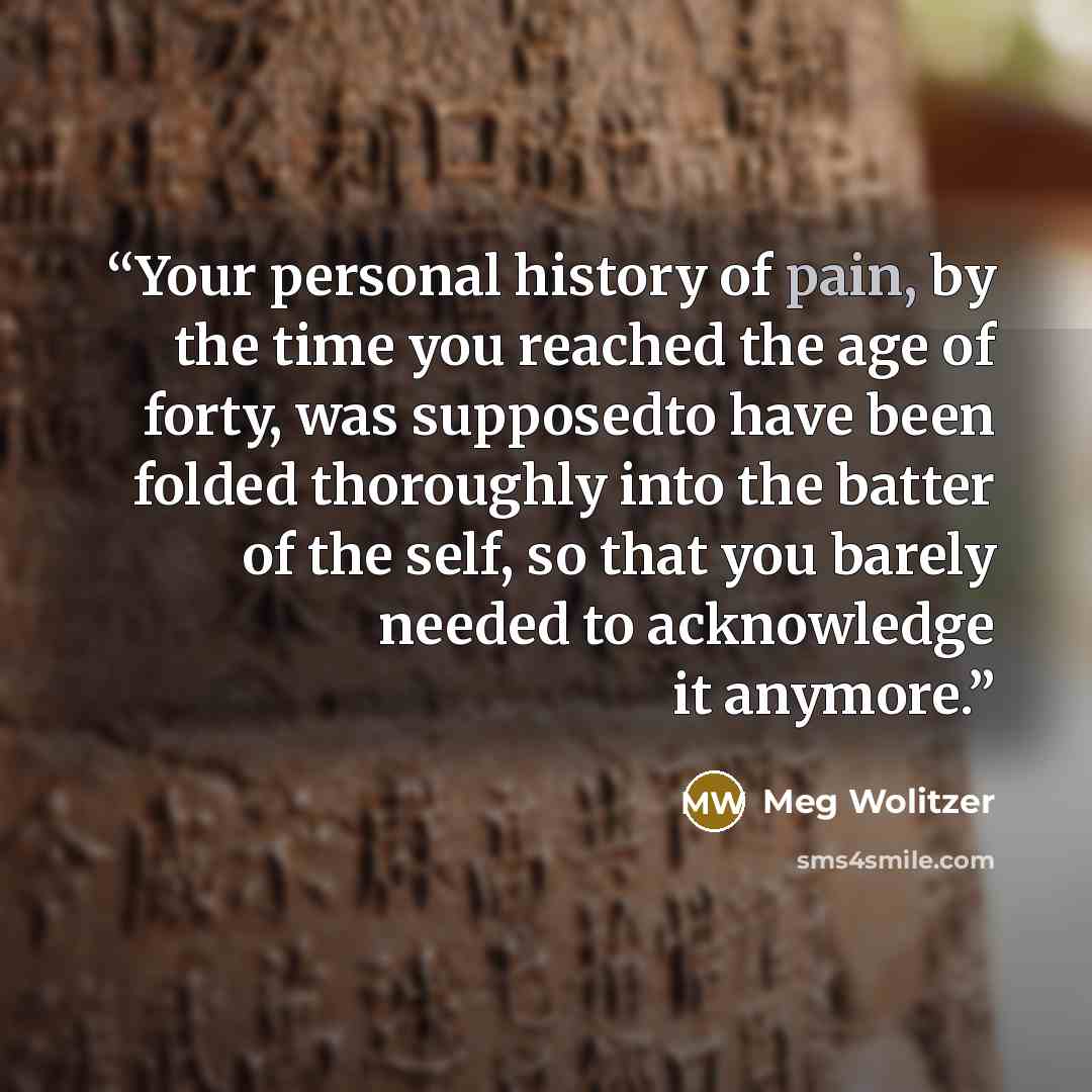 “Your personal history of pain, by the time you reached the age of forty, was supposedto have been folded thoroughly into the batter of the self, so that you barely needed to acknowledge it anymore.” quote by Meg Wolitzer