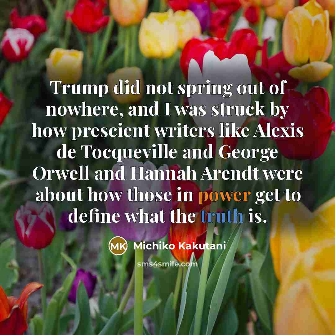 “Trump did not spring out of nowhere, and I was struck by how prescient writers like Alexis de Tocqueville and George Orwell and Hannah Arendt were about how those in power get to define what the truth is.” quote by Michiko Kakutani