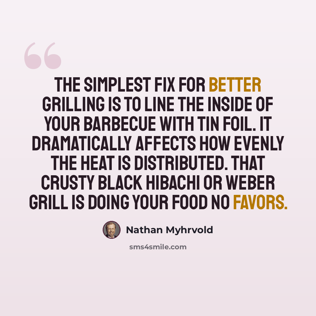 “The simplest fix for better grilling is to line the inside of your barbecue with tin foil. It dramatically affects how evenly the heat is distributed. That crusty black hibachi or Weber grill is doing your food no favors.” quote by Nathan Myhrvold