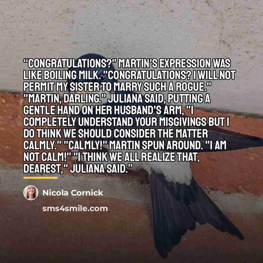 “Congratulations?" Martin's expression was like boiling milk. "Congratulations? I will not permit my sister to marry such a rogue." "Martin, darling." Juliana said, putting a gentle hand on her husband's arm, "I completely understand your misgivings but I do think we should consider the matter…” quote by Nicola Cornick