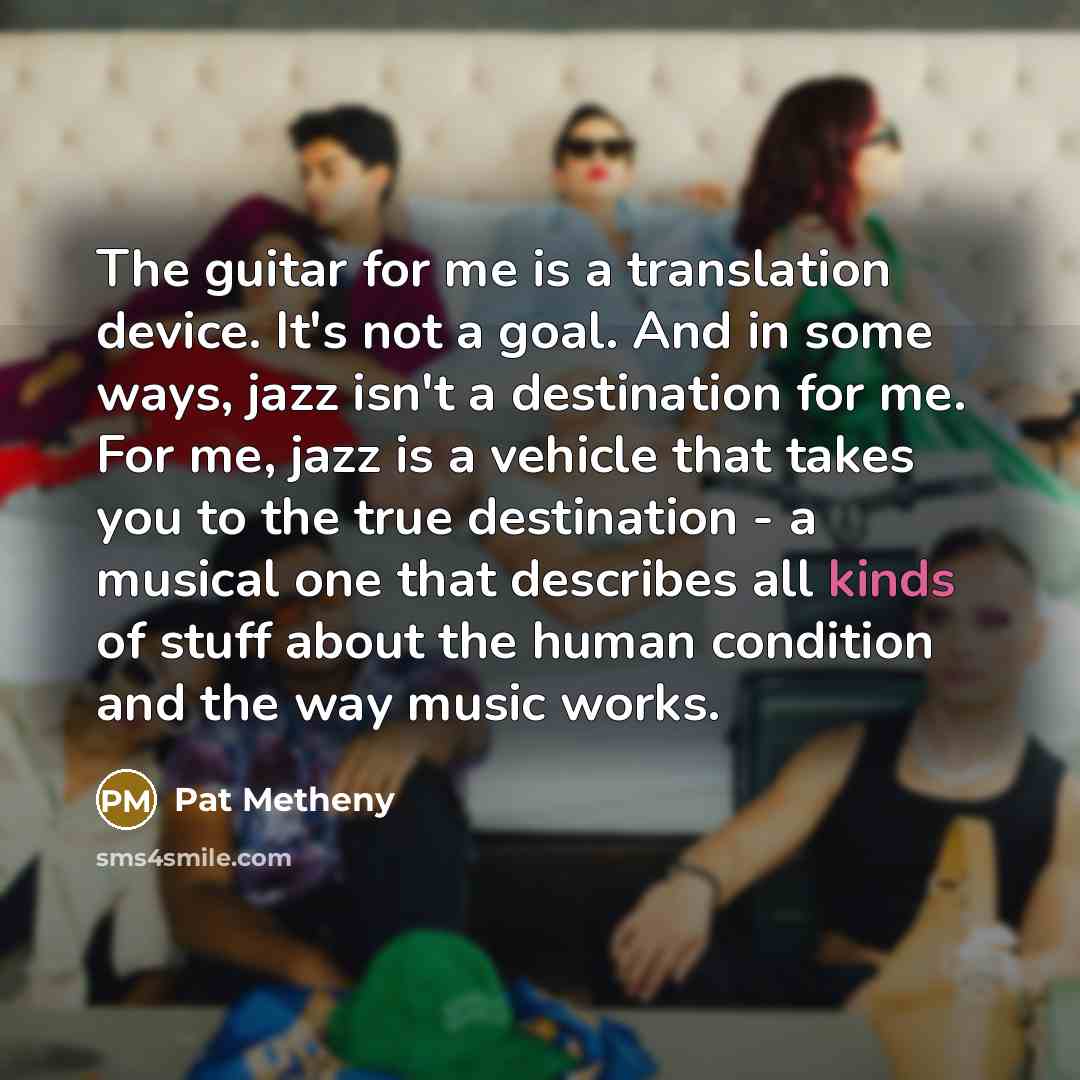 “The guitar for me is a translation device. It's not a goal. And in some ways, jazz isn't a destination for me. For me, jazz is a vehicle that takes you to the true destination - a musical one that describes all kinds of stuff about the human condition and the way music works.” quote by Pat Metheny