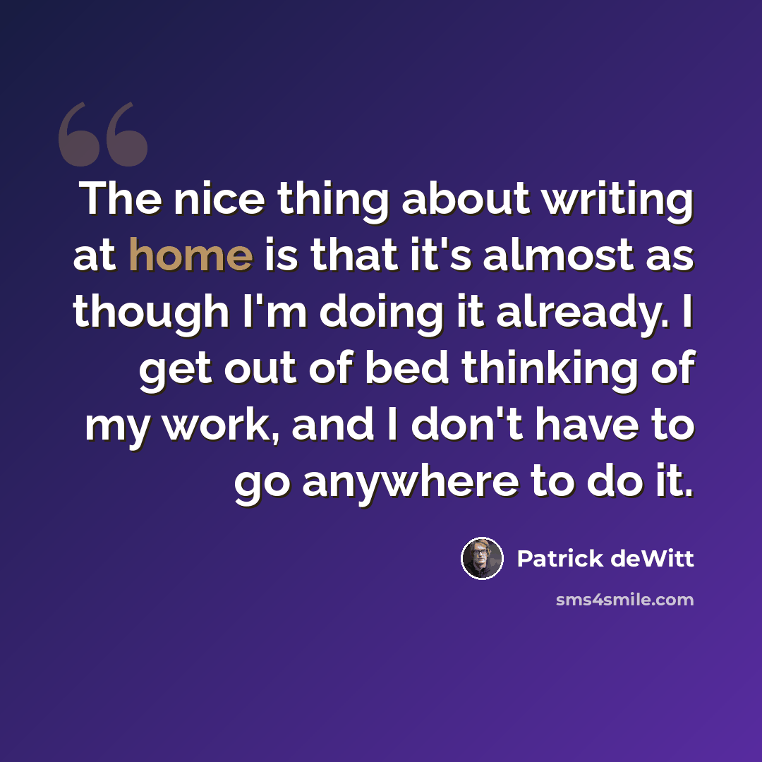 “The nice thing about writing at home is that it's almost as though I'm doing it already. I get out of bed thinking of my work, and I don't have to go anywhere to do it.” quote by Patrick deWitt