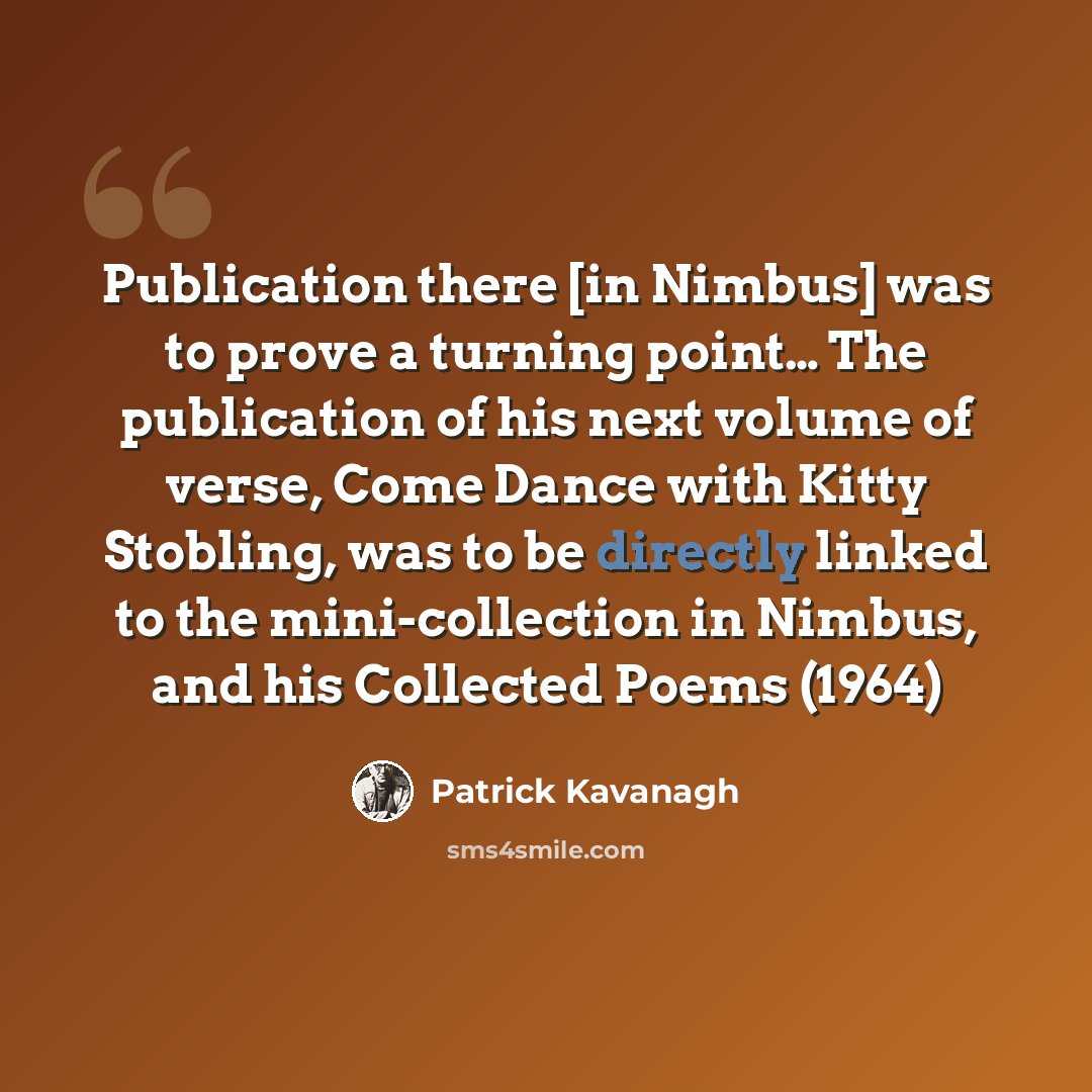 “Publication there [in Nimbus] was to prove a turning point… The publication of his next volume of verse, Come Dance with Kitty Stobling, was to be directly linked to the mini-collection in Nimbus, and his Collected Poems (1964)” quote by Patrick Kavanagh