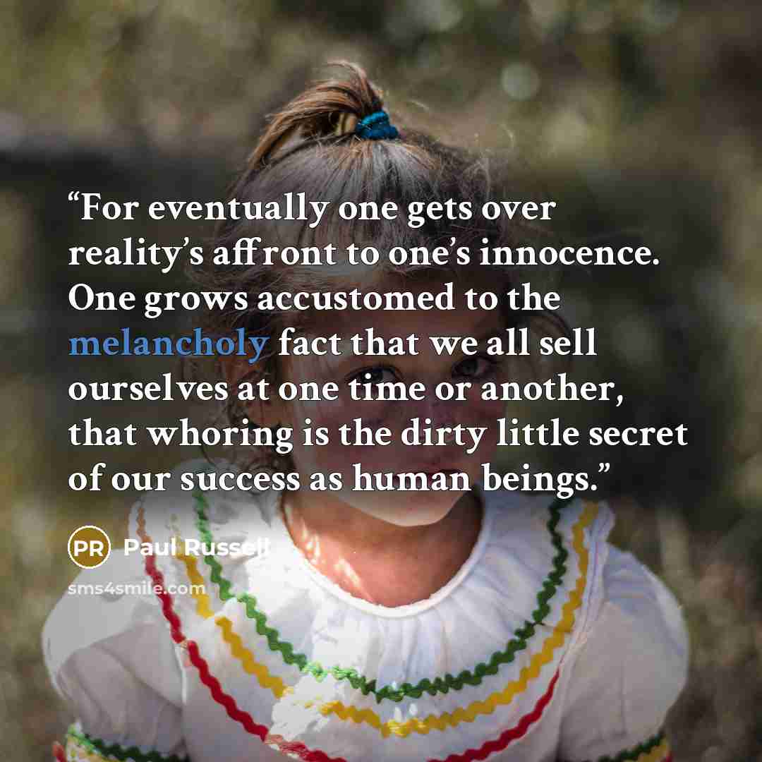 “For eventually one gets over reality’s affront to one’s innocence. One grows accustomed to the melancholy fact that we all sell ourselves at one time or another, that whoring is the dirty little secret of our success as human beings.” quote by Paul Russell