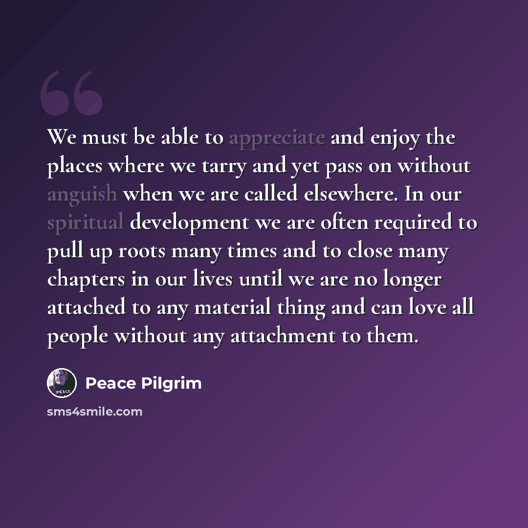 “We must be able to appreciate and enjoy the places where we tarry and yet pass on without anguish when we are called elsewhere. In our spiritual development we are often required to pull up roots many times and to close many chapters in our lives until we are no longer attached to any material…” quote by Peace Pilgrim