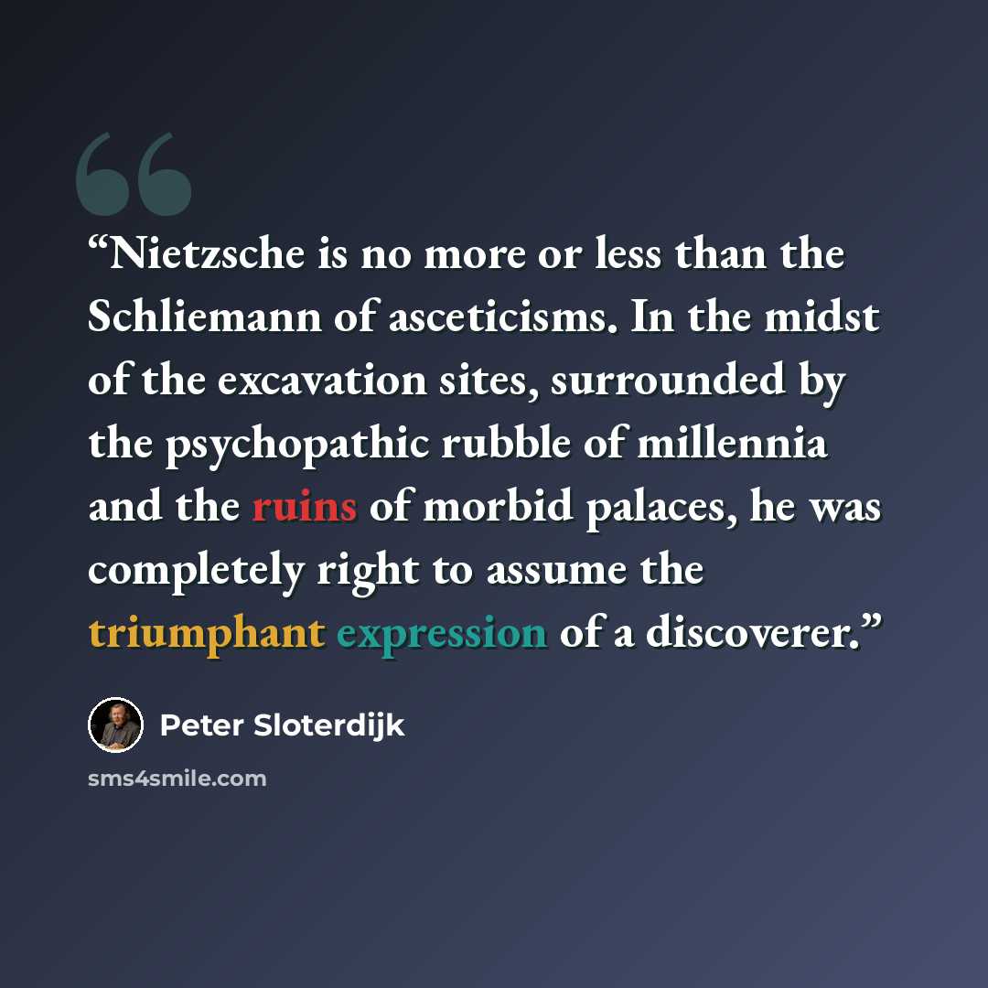 “Nietzsche is no more or less than the Schliemann of asceticisms. In the midst of the excavation sites, surrounded by the psychopathic rubble of millennia and the ruins of morbid palaces, he was completely right to assume the triumphant expression of a discoverer.” quote by Peter Sloterdijk