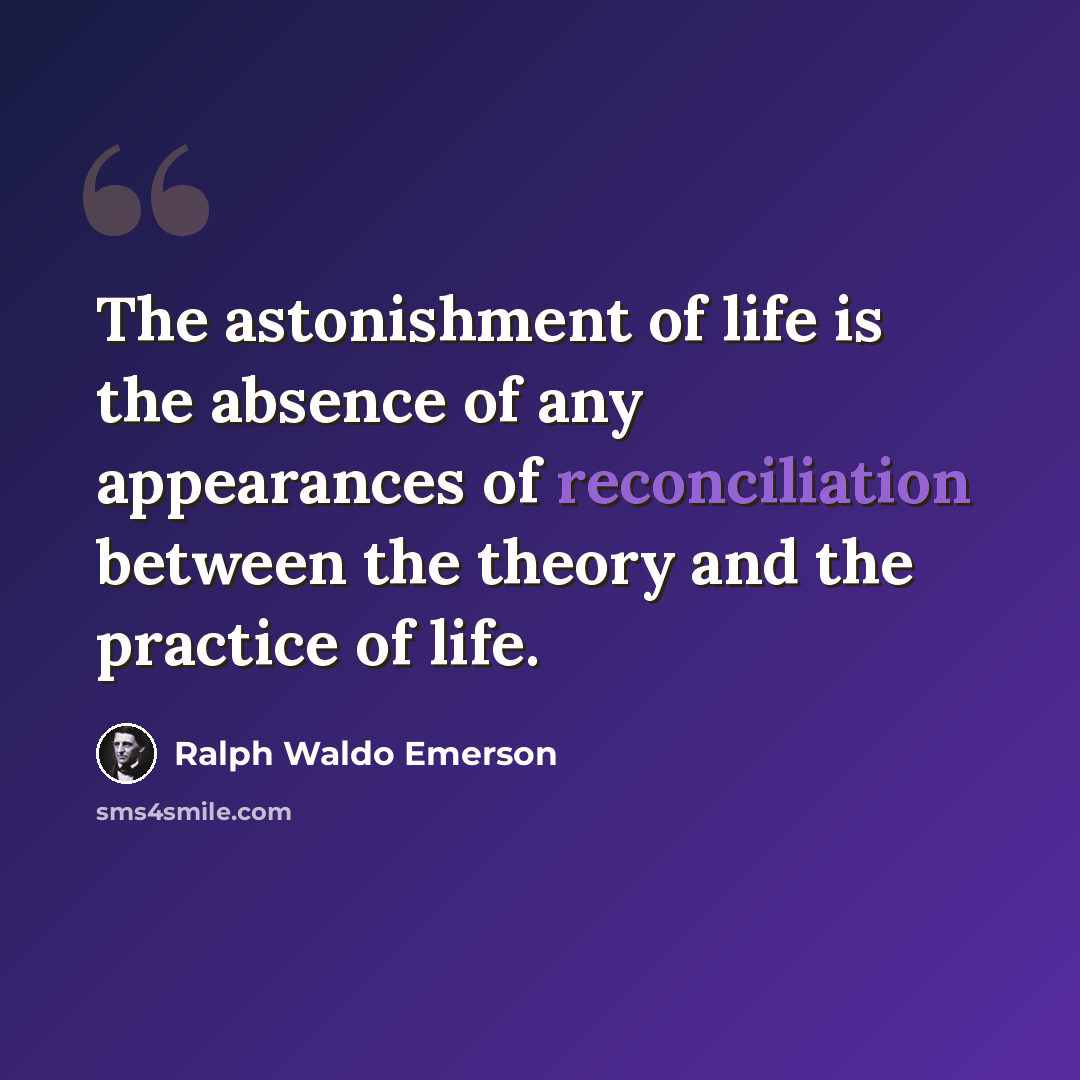 “The astonishment of life is the absence of any appearances of reconciliation between the theory and the practice of life.” quote by Ralph Waldo Emerson
