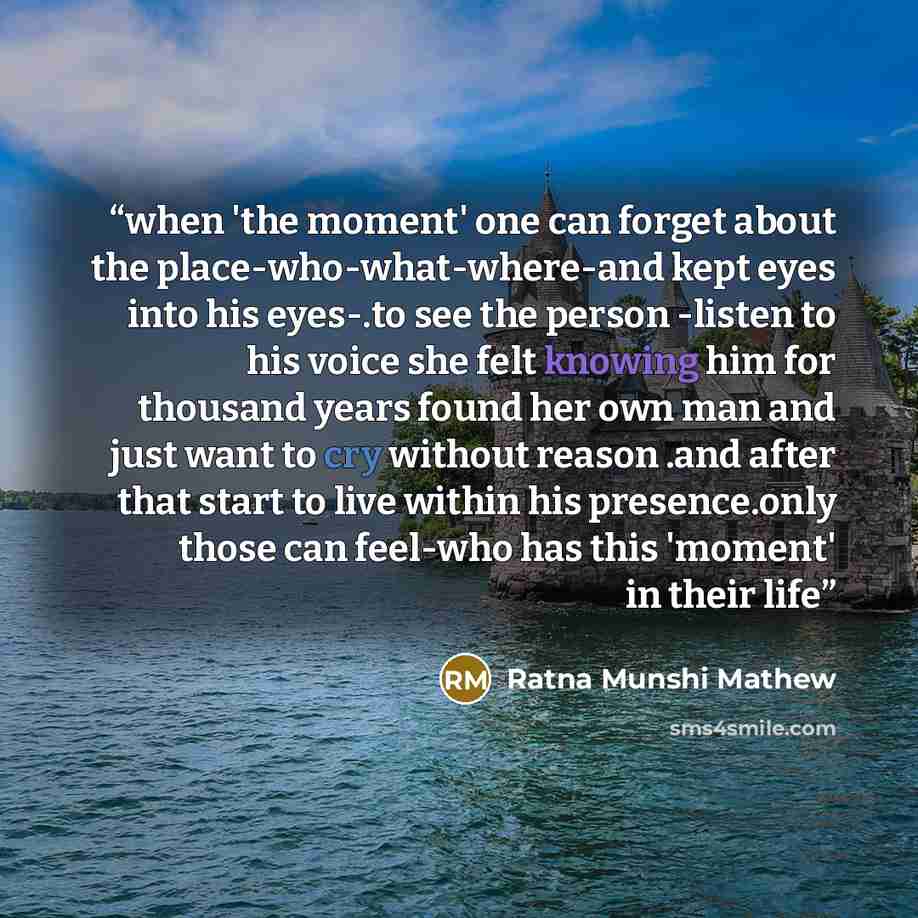 “when 'the moment' one can forget about the place-who-what-where-and kept eyes into his eyes-.to see the person -listen to his voice she felt knowing him for thousand years found her own man and just want to cry without reason .and after that start to live within his presence.only those can…” quote by Ratna Munshi Mathew