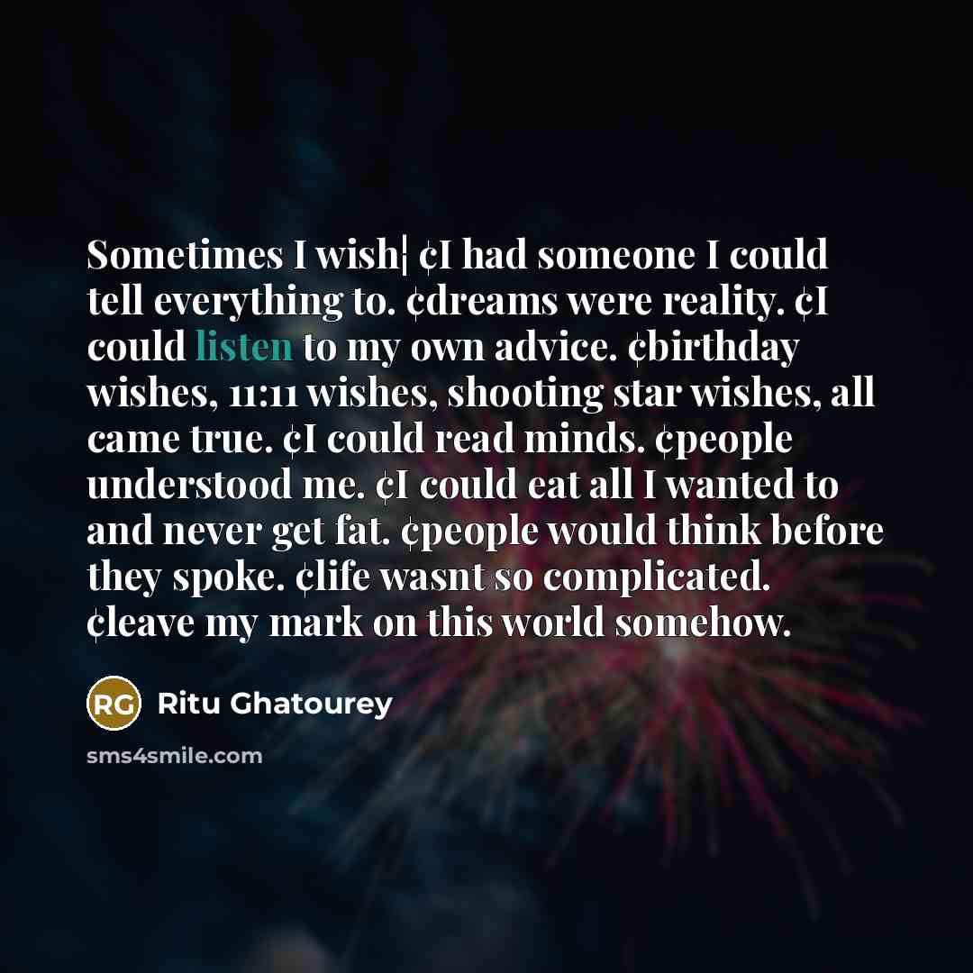“Sometimes I wish¦ ¢I had someone I could tell everything to. ¢dreams were reality. ¢I could listen to my own advice. ¢birthday wishes, 11:11 wishes, shooting star wishes, all came true. ¢I could read minds. ¢people understood me. ¢I could eat all I wanted to and never get fat. ¢people would think…” quote by Ritu Ghatourey