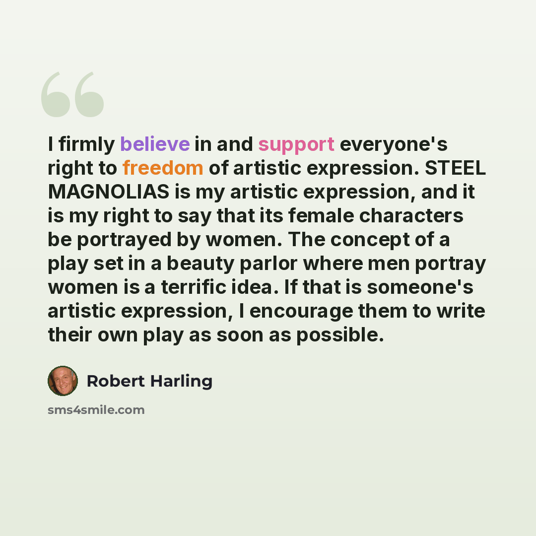 “I firmly believe in and support everyone's right to freedom of artistic expression. STEEL MAGNOLIAS is my artistic expression, and it is my right to say that its female characters be portrayed by women. The concept of a play set in a beauty parlor where men portray women is a terrific idea. If…” quote by Robert Harling