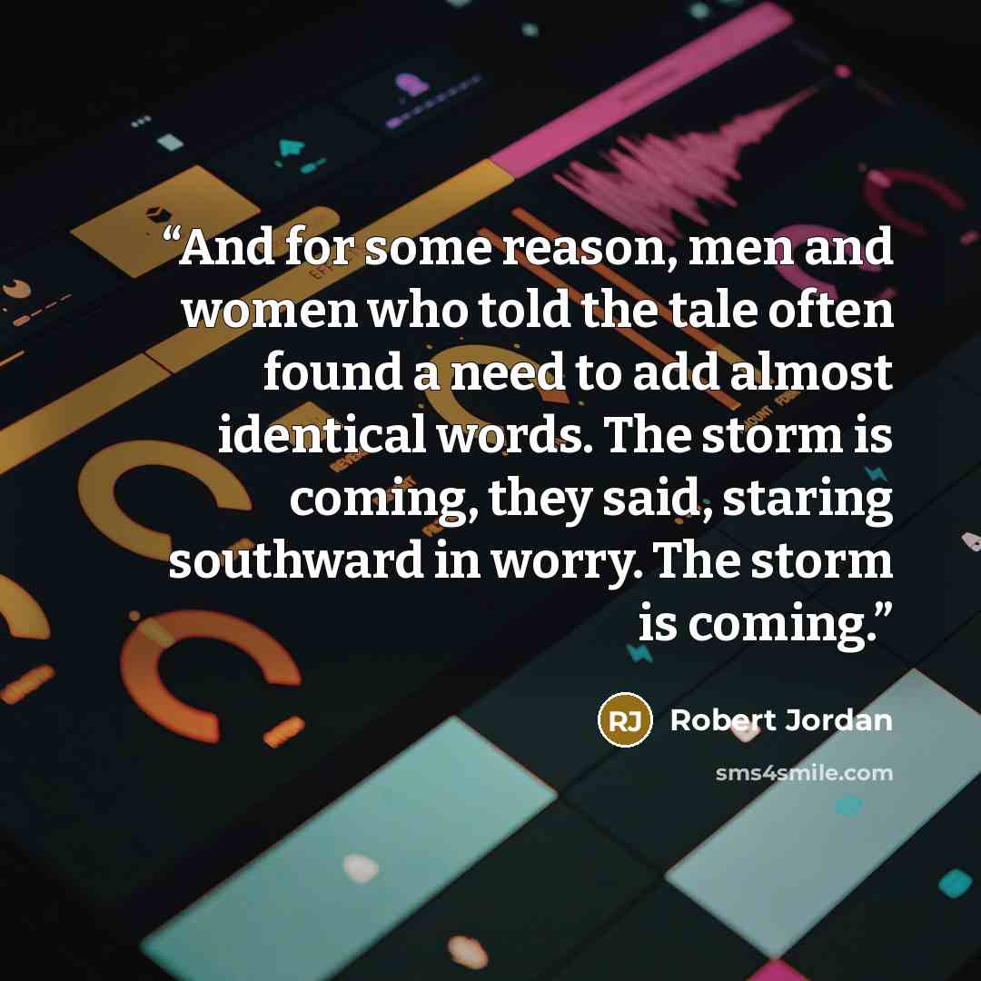 “And for some reason, men and women who told the tale often found a need to add almost identical words. The storm is coming, they said, staring southward in worry. The storm is coming.” quote by Robert Jordan