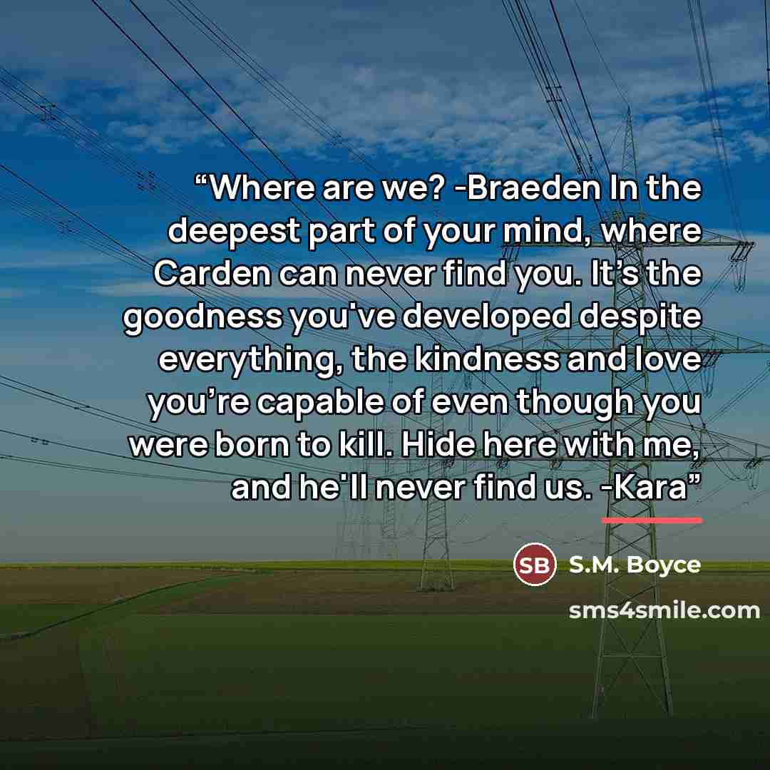 “Where are we? -Braeden In the deepest part of your mind, where Carden can never find you. It's the goodness you've developed despite everything, the kindness and love you're capable of even though you were born to kill. Hide here with me, and he'll never find us. -Kara” quote by S.M. Boyce