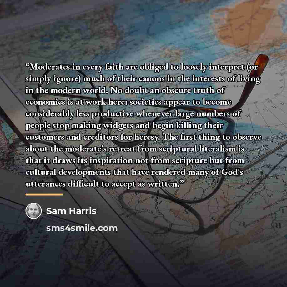 “Moderates in every faith are obliged to loosely interpret (or simply ignore) much of their canons in the interests of living in the modern world. No doubt an obscure truth of economics is at work here: societies appear to become considerably less productive whenever large numbers of people stop…” quote by Sam Harris