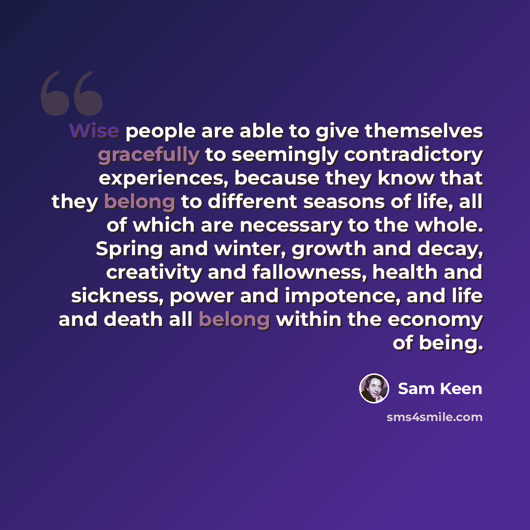 “Wise people are able to give themselves gracefully to seemingly contradictory experiences, because they know that they belong to different seasons of life, all of which are necessary to the whole. Spring and winter, growth and decay, creativity and fallowness, health and sickness, power and…” quote by Sam Keen