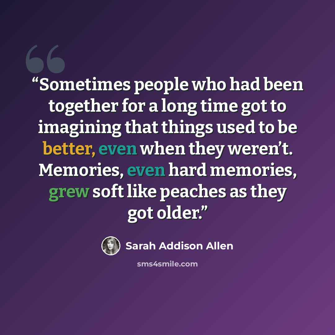 “Sometimes people who had been together for a long time got to imagining that things used to be better, even when they weren’t. Memories, even hard memories, grew soft like peaches as they got older.” quote by Sarah Addison Allen