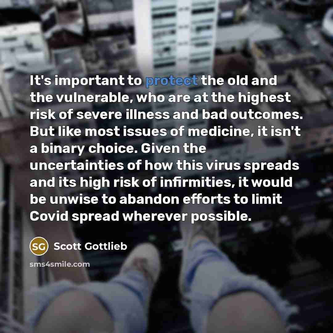 “It's important to protect the old and the vulnerable, who are at the highest risk of severe illness and bad outcomes. But like most issues of medicine, it isn't a binary choice. Given the uncertainties of how this virus spreads and its high risk of infirmities, it would be unwise to abandon…” quote by Scott Gottlieb