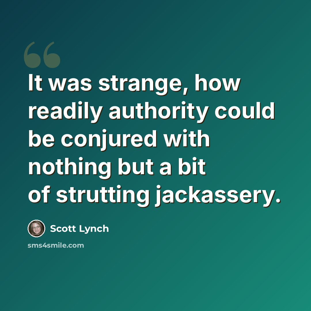 “It was strange, how readily authority could be conjured with nothing but a bit of strutting jackassery.” quote by Scott Lynch