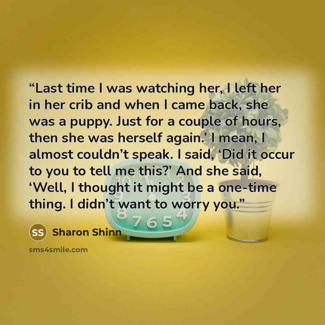 “Last time I was watching her, I left her in her crib and when I came back, she was a puppy. Just for a couple of hours, then she was herself again.’ I mean, I almost couldn’t speak. I said, ‘Did it occur to you to tell me this?’ And she said, ‘Well, I thought it might be a one-time thing. I didn’t…” quote by Sharon Shinn