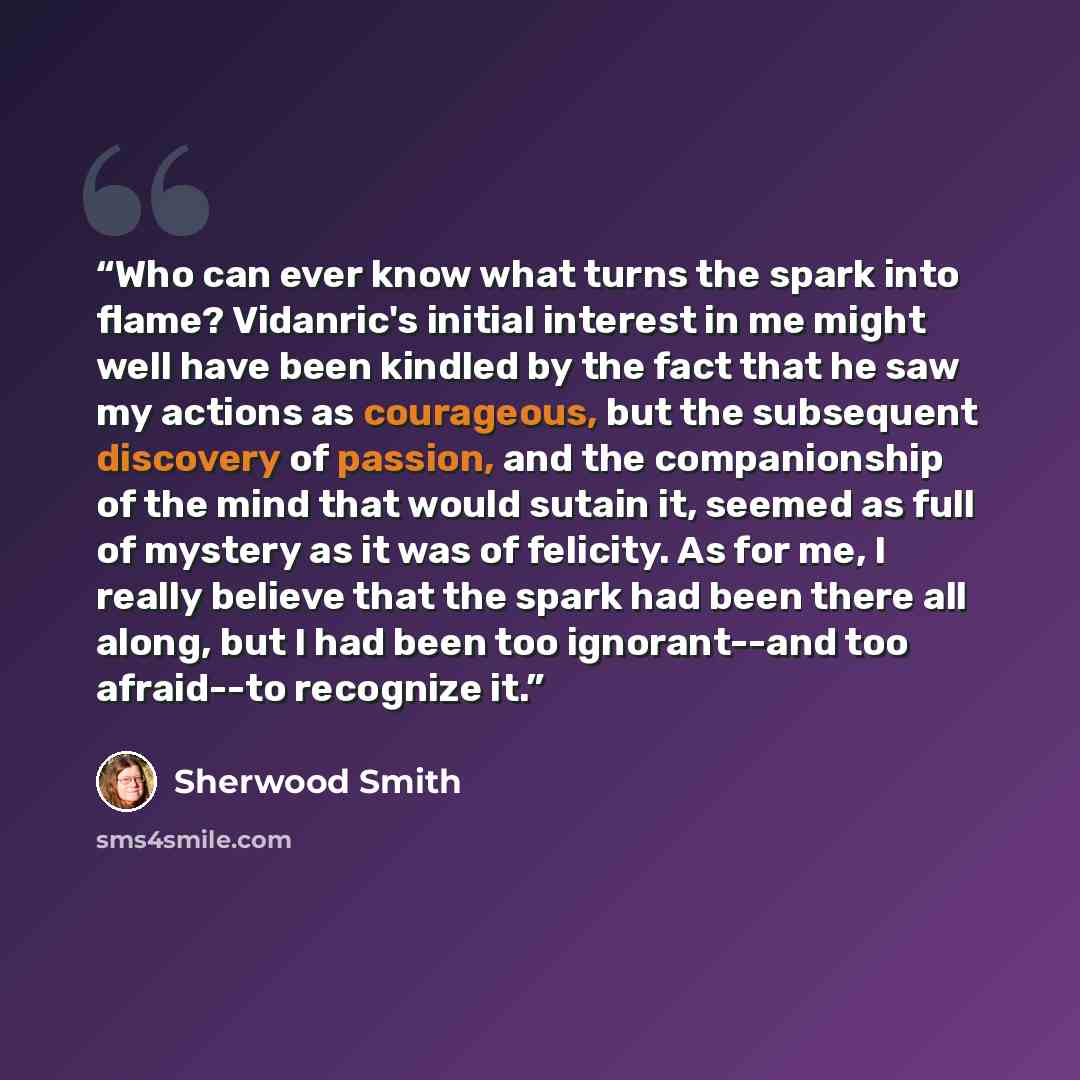 “Who can ever know what turns the spark into flame? Vidanric's initial interest in me might well have been kindled by the fact that he saw my actions as courageous, but the subsequent discovery of passion, and the companionship of the mind that would sutain it, seemed as full of mystery as it was…” quote by Sherwood Smith