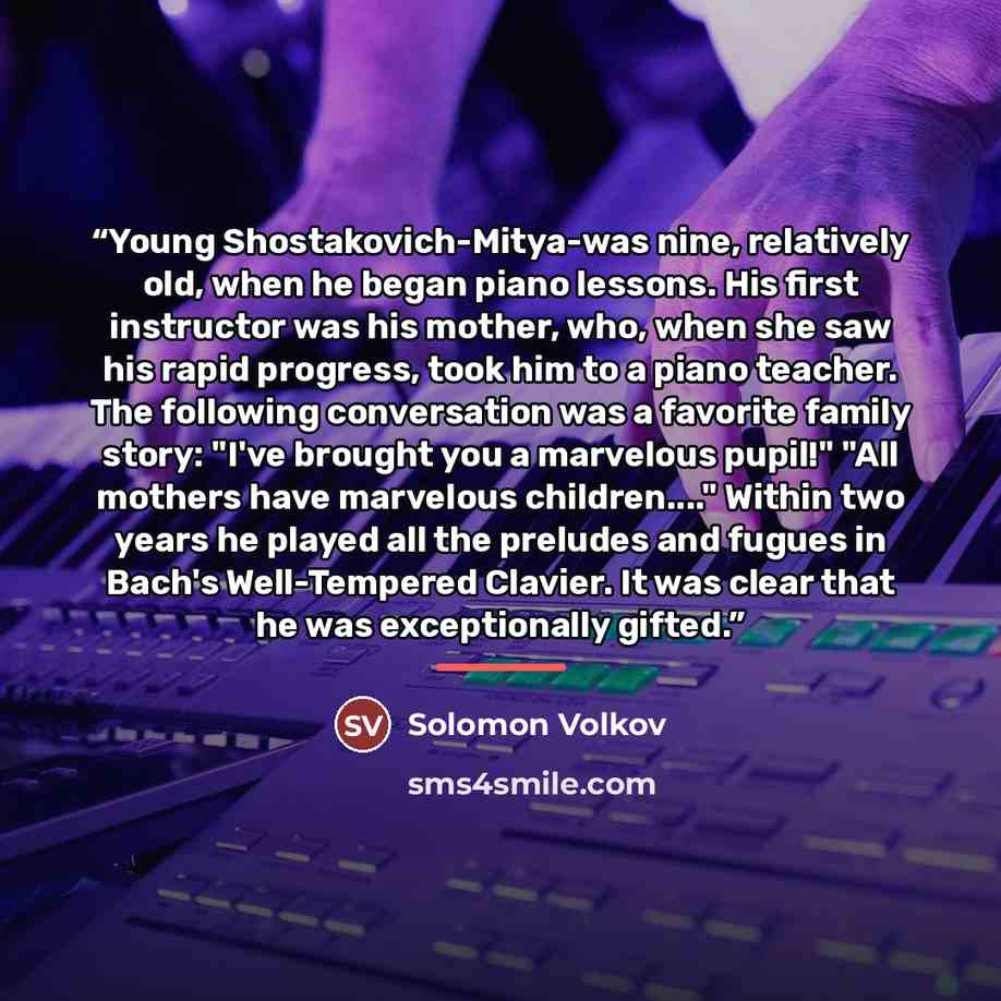 “Young Shostakovich-Mitya-was nine, relatively old, when he began piano lessons. His first instructor was his mother, who, when she saw his rapid progress, took him to a piano teacher. The following conversation was a favorite family story: "I've brought you a marvelous pupil!" "All mothers have…” quote by Solomon Volkov