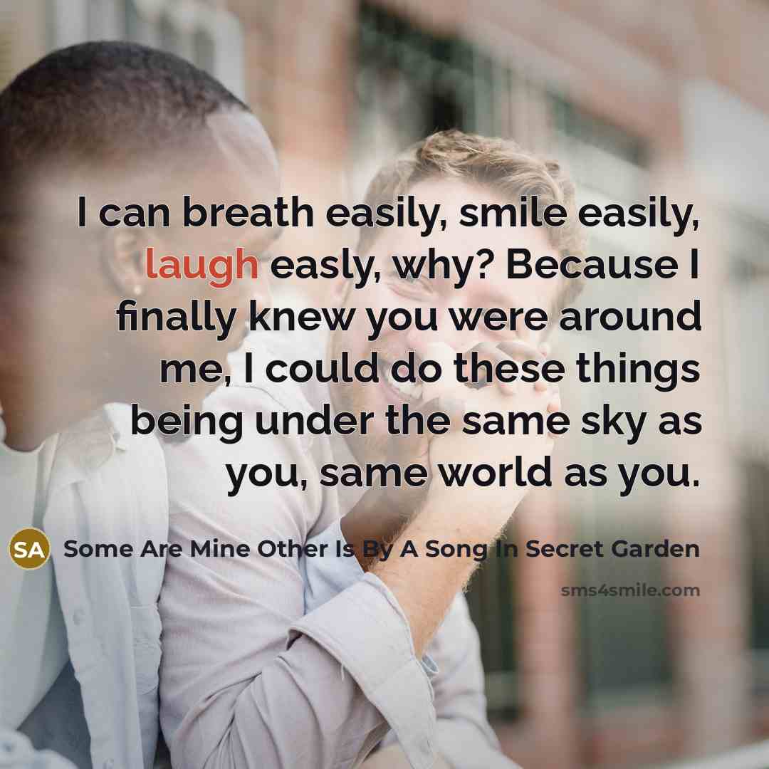 “I can breath easily, smile easily, laugh easly, why? Because I finally knew you were around me, I could do these things being under the same sky as you, same world as you.” quote by Some Are Mine Other Is By A Song In Secret Garden