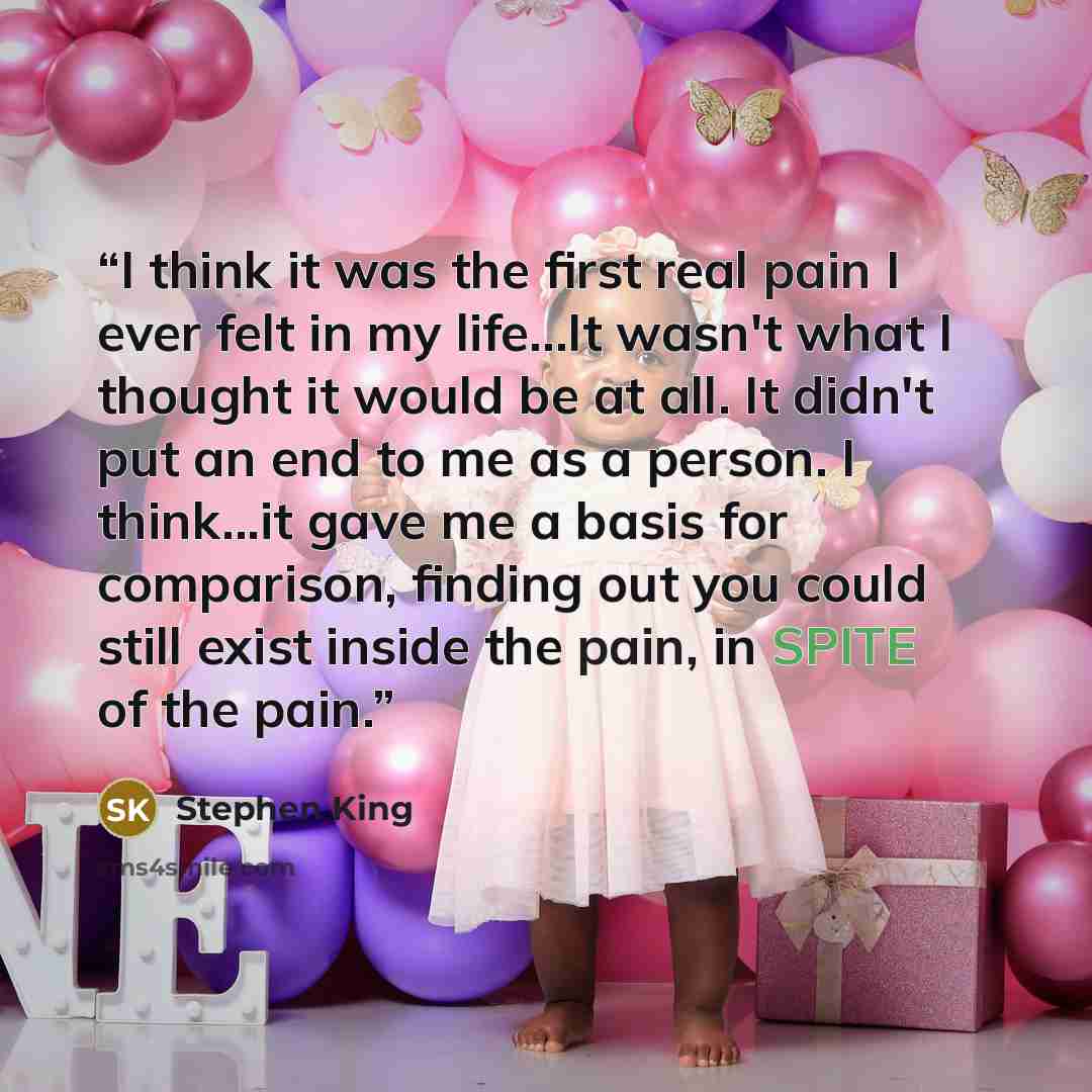 “I think it was the first real pain I ever felt in my life...It wasn't what I thought it would be at all. It didn't put an end to me as a person. I think...it gave me a basis for comparison, finding out you could still exist inside the pain, in SPITE of the pain.” quote by Stephen King