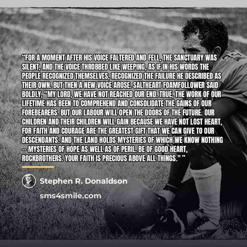 “For a moment after his voice faltered and fell, the sanctuary was silent, and the voice throbbed like weeping, as if in his words the people recognized themselves, recognized the failure he described as their own. But then a new voice arose. Saltheart Foamfollower said boldly, "My Lord, we have…” quote by Stephen R. Donaldson