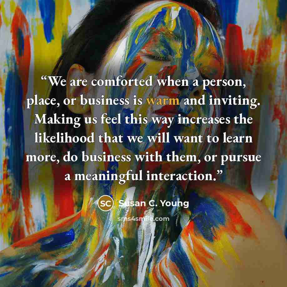 “We are comforted when a person, place, or business is warm and inviting. Making us feel this way increases the likelihood that we will want to learn more, do business with them, or pursue a meaningful interaction.” quote by Susan C. Young