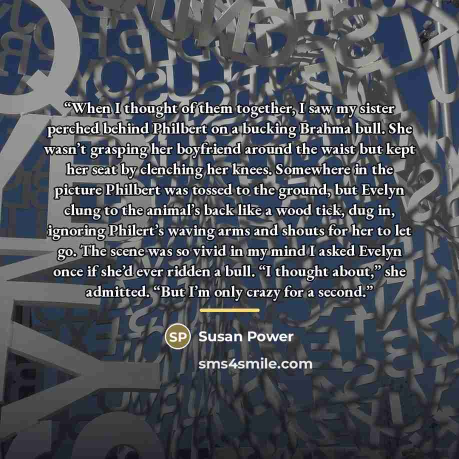 “When I thought of them together, I saw my sister perched behind Philbert on a bucking Brahma bull. She wasn’t grasping her boyfriend around the waist but kept her seat by clenching her knees. Somewhere in the picture Philbert was tossed to the ground, but Evelyn clung to the animal’s back like a…” quote by Susan Power