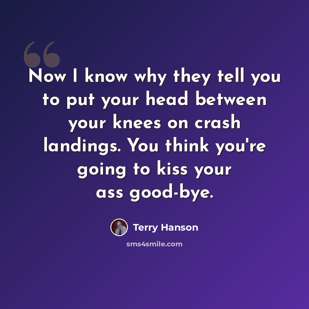 “Now I know why they tell you to put your head between your knees on crash landings. You think you're going to kiss your ass good-bye.” quote by Terry Hanson