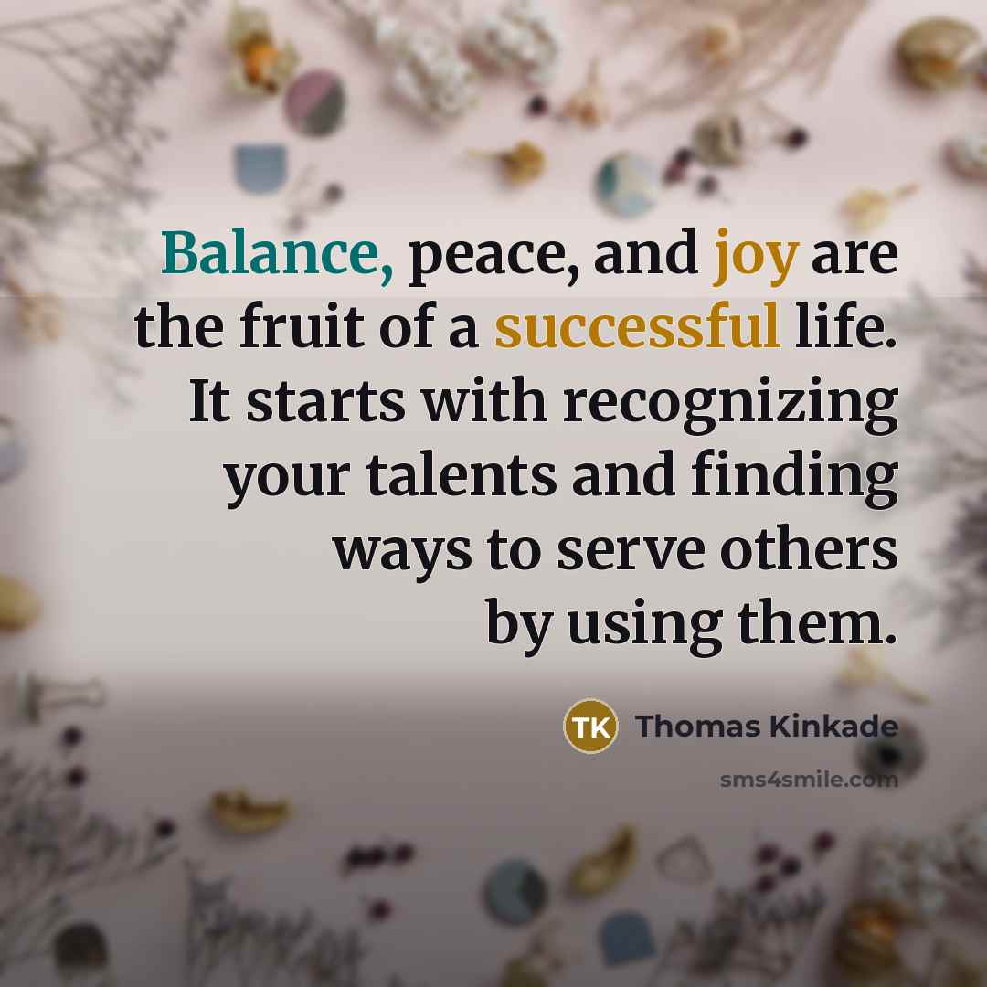 “Balance, peace, and joy are the fruit of a successful life. It starts with recognizing your talents and finding ways to serve others by using them.” quote by Thomas Kinkade