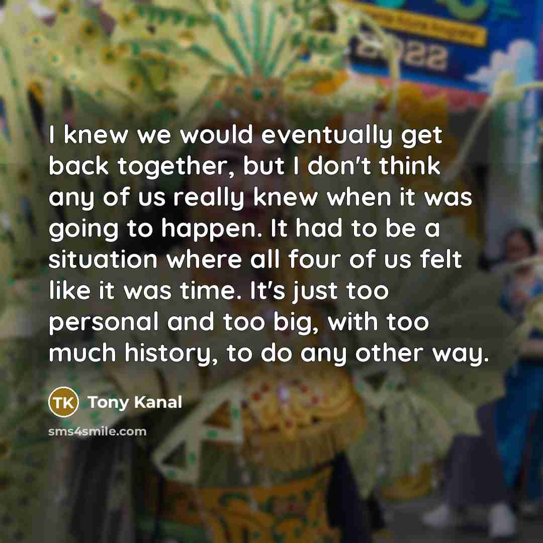 “I knew we would eventually get back together, but I don't think any of us really knew when it was going to happen. It had to be a situation where all four of us felt like it was time. It's just too personal and too big, with too much history, to do any other way.” quote by Tony Kanal