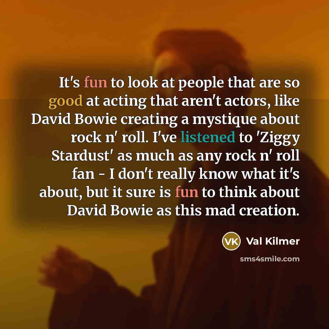 “It's fun to look at people that are so good at acting that aren't actors, like David Bowie creating a mystique about rock n' roll. I've listened to 'Ziggy Stardust' as much as any rock n' roll fan - I don't really know what it's about, but it sure is fun to think about David Bowie as this mad…” quote by Val Kilmer